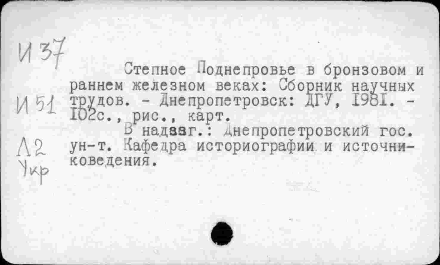 ﻿Степное Поднепровье в бронзовом и раннем железном веках: Сборник научных трудов. - Днепропетровск: ДГУ, I9öl. -102с., рис., карт.
В надааг.: днепропетровский гос. ун-т. Кафедра историографии и источниковедения.